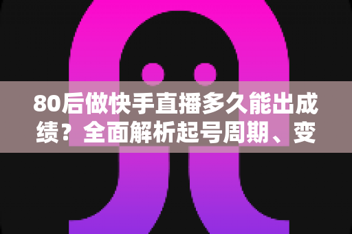 80后做快手直播多久能出成绩？全面解析起号周期、变现时间表与提速实战指南