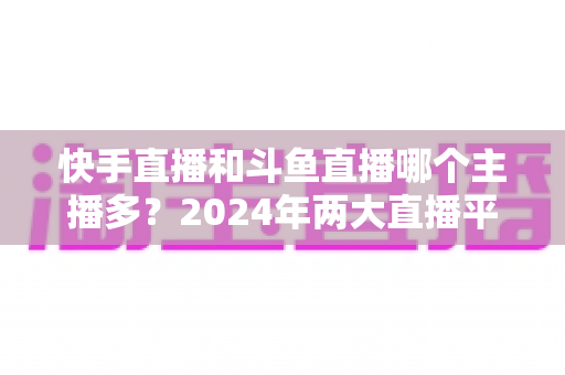 快手直播和斗鱼直播哪个主播多？2024年两大直播平台主播规模与生态全面对比解析
