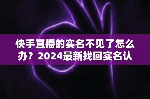 快手直播的实名不见了怎么办？2024最新找回实名认证的完整攻略与实用技巧
