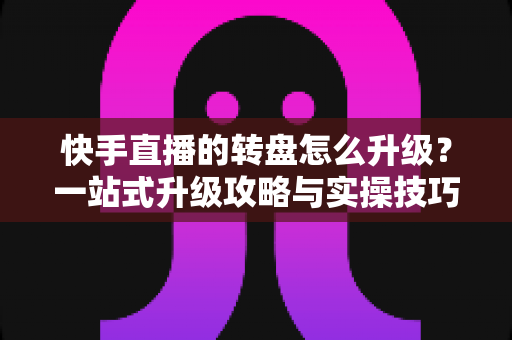 快手直播的转盘怎么升级？一站式升级攻略与实操技巧全解析
