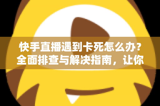 快手直播遇到卡死怎么办？全面排查与解决指南，让你直播流畅不中断