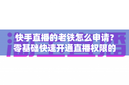 快手直播的老铁怎么申请?零基础快速开通直播权限的完整指南 快手直播的老铁怎么申请?零基础快速开通直播权限的完整指南