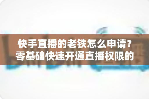 快手直播的老铁怎么申请？零基础快速开通直播权限的完整指南