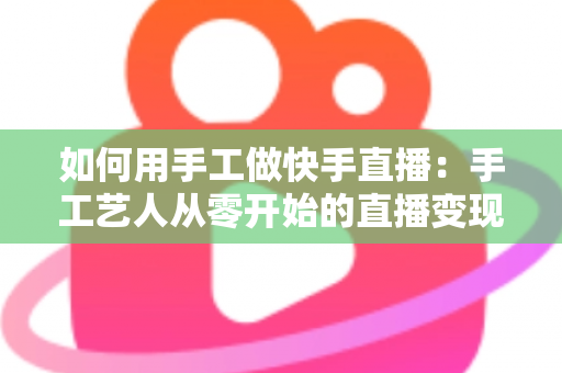 如何用手工做快手直播:手工艺人从零开始的直播变现全攻略 如何用手工做快手直播:手工艺人从零开始的直播变现全攻略