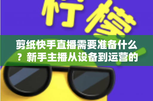 剪纸快手直播需要准备什么？新手主播从设备到运营的全方位开播指南