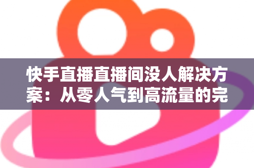 快手直播直播间没人解决方案：从零人气到高流量的完整实战指南