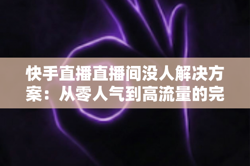 快手直播直播间没人解决方案：从零人气到高流量的完整实战指南