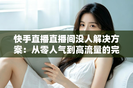 快手直播直播间没人解决方案：从零人气到高流量的完整实战指南