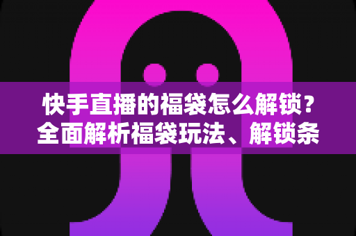 快手直播的福袋怎么解锁？全面解析福袋玩法、解锁条件与实用技巧指南