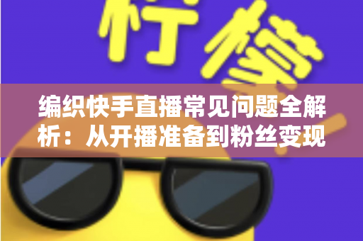 编织快手直播常见问题全解析：从开播准备到粉丝变现的实用指南
