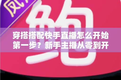 穿搭搭配快手直播怎么开始第一步？新手主播从零到开播的完整实战指南