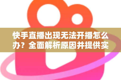 快手直播出现无法开播怎么办？全面解析原因并提供实用解决方案