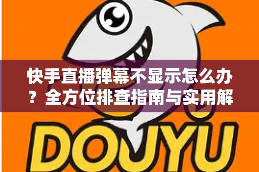 快手直播弹幕不显示怎么办？全方位排查指南与实用解决技巧，助你快速恢复直播互动体验