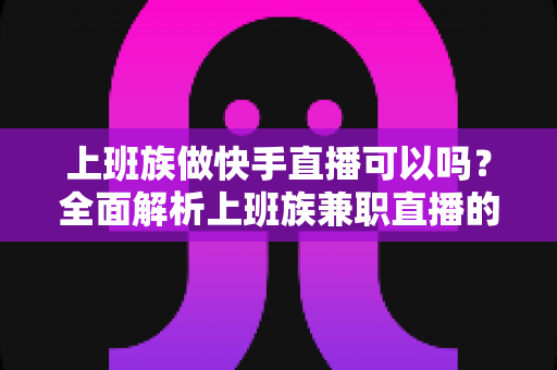 上班族做快手直播可以吗？全面解析上班族兼职直播的可行性、优势与实战攻略