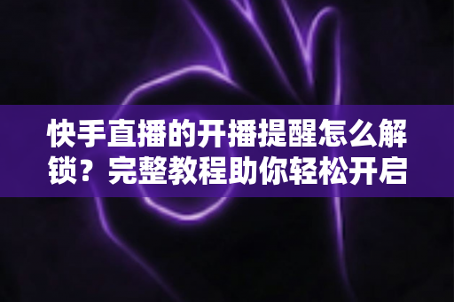快手直播的开播提醒怎么解锁?完整教程助你轻松开启直播通知功能 快手直播的开播提醒怎么解锁?完整教程助你轻松开启直播通知功能