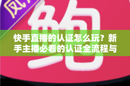 快手直播的认证怎么玩？新手主播必看的认证全流程与实操指南