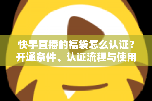 快手直播的福袋怎么认证？开通条件、认证流程与使用技巧全解析