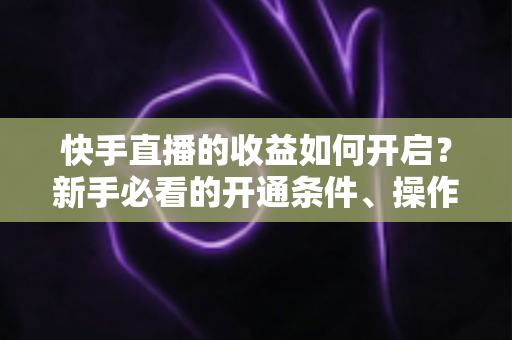 快手直播的收益如何开启？新手必看的开通条件、操作步骤与提现全攻略