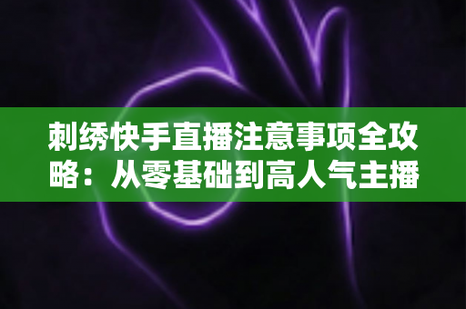 刺绣快手直播注意事项全攻略：从零基础到高人气主播的实战避坑指南