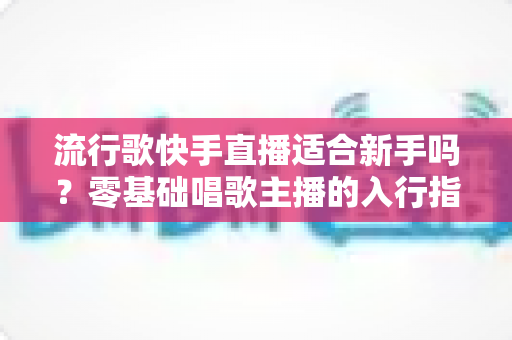 流行歌快手直播适合新手吗?零基础唱歌主播的入行指南与实战技巧 流行歌快手直播适合新手吗?零基础唱歌主播的入行指南与实战技巧