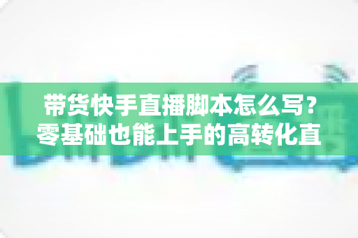 带货快手直播脚本怎么写？零基础也能上手的高转化直播带货全流程实战指南