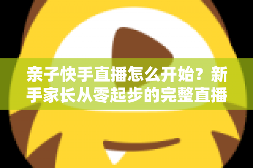 亲子快手直播怎么开始？新手家长从零起步的完整直播指南与实用技巧