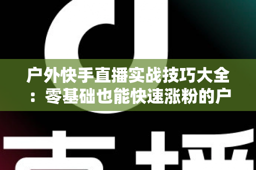 户外快手直播实战技巧大全:零基础也能快速涨粉的户外直播实操指南 户外快手直播实战技巧大全:零基础也能快速涨粉的户外直播实操指南