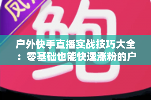 户外快手直播实战技巧大全:零基础也能快速涨粉的户外直播实操指南 户外快手直播实战技巧大全:零基础也能快速涨粉的户外直播实操指南