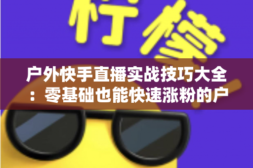 户外快手直播实战技巧大全：零基础也能快速涨粉的户外直播实操指南