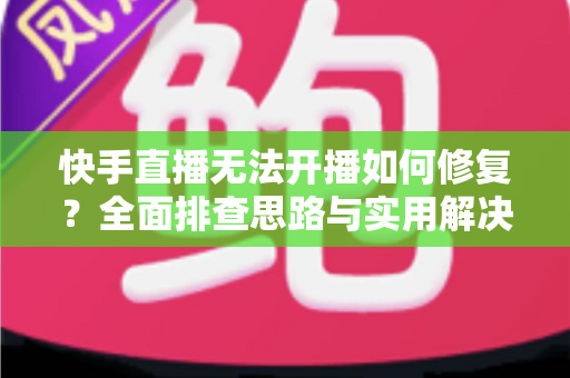 快手直播无法开播如何修复？全面排查思路与实用解决方案大全