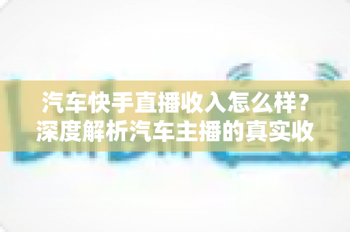 汽车快手直播收入怎么样?深度解析汽车主播的真实收益与赚钱之道 汽车快手直播收入怎么样?深度解析汽车主播的真实收益与赚钱之道