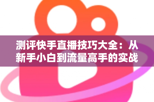 测评快手直播技巧大全：从新手小白到流量高手的实战进阶指南