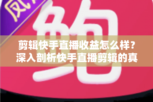 剪辑快手直播收益怎么样？深入剖析快手直播剪辑的真实收入、赚钱模式与发展前景