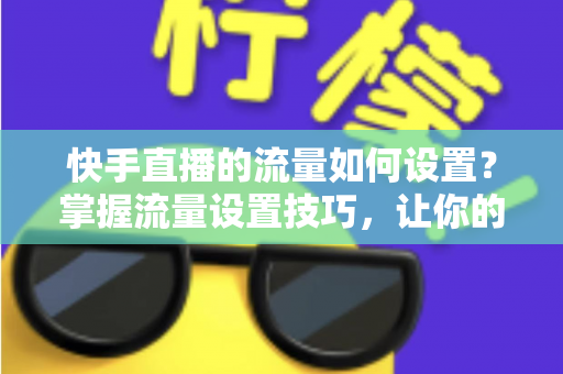 快手直播的流量如何设置？掌握流量设置技巧，让你的直播间人气飙升的秘密全解析