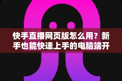 快手直播网页版怎么用？新手也能快速上手的电脑端开播全攻略