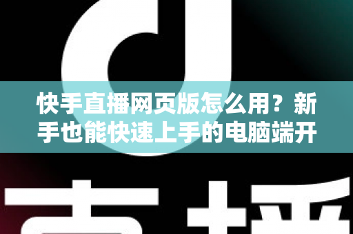 快手直播网页版怎么用？新手也能快速上手的电脑端开播全攻略