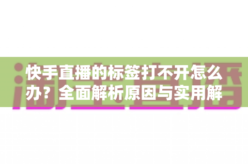 快手直播的标签打不开怎么办？全面解析原因与实用解决方法指南