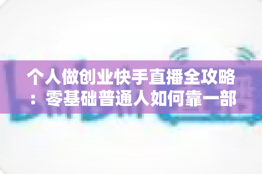 个人做创业快手直播全攻略:零基础普通人如何靠一部手机实现电商变现梦想 个人做创业快手直播全攻略:零基础普通人如何靠一部手机实现电商变现梦想