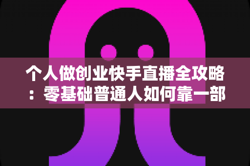 个人做创业快手直播全攻略：零基础普通人如何靠一部手机实现电商变现梦想