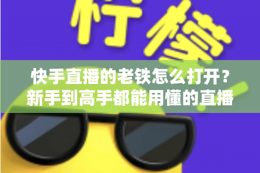 快手直播的老铁怎么打开？新手到高手都能用懂的直播老铁功能全攻略