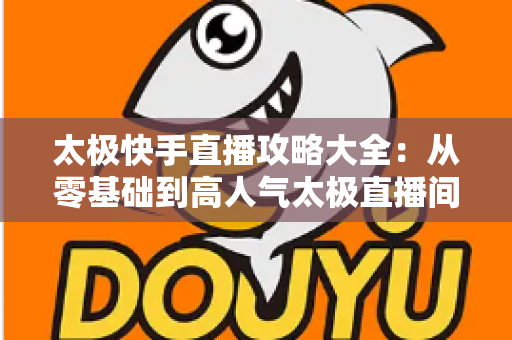 太极快手直播攻略大全：从零基础到高人气太极直播间的完全指南