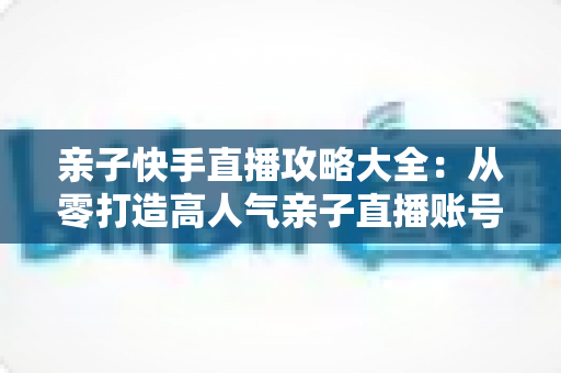 亲子快手直播攻略大全:从零打造高人气亲子直播账号的完整实战指南 亲子快手直播攻略大全:从零打造高人气亲子直播账号的完整实战指南