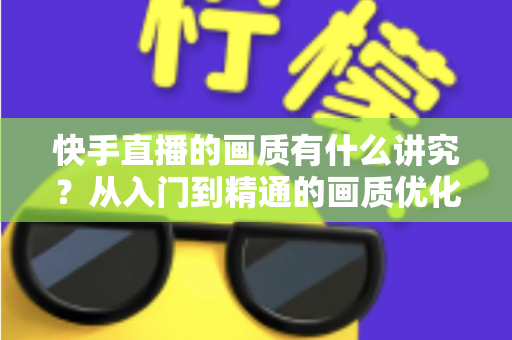 快手直播的画质有什么讲究？从入门到精通的画质优化全攻略