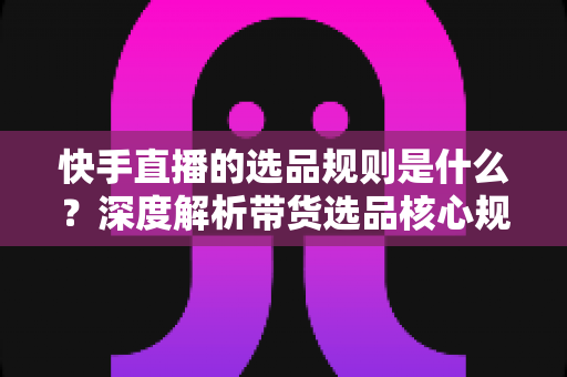 快手直播的选品规则是什么?深度解析带货选品核心规范与实战技巧 快手直播的选品规则是什么?深度解析带货选品核心规范与实战技巧