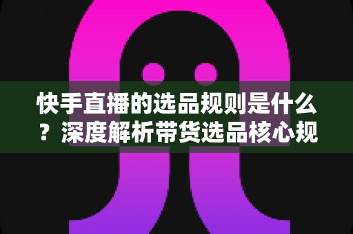 快手直播的选品规则是什么?深度解析带货选品核心规范与实战技巧 快手直播的选品规则是什么?深度解析带货选品核心规范与实战技巧