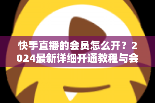 快手直播的会员怎么开？2024最新详细开通教程与会员特权全解析