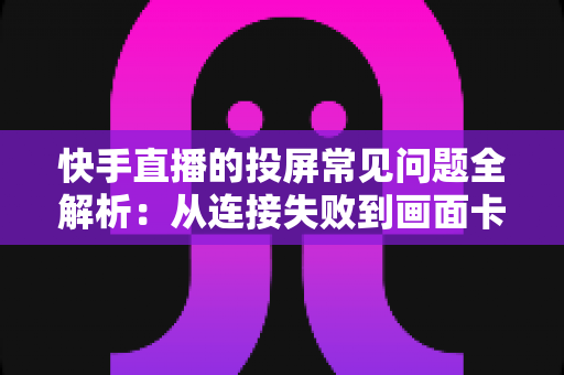 快手直播的投屏常见问题全解析：从连接失败到画面卡顿，一篇文章帮你彻底解决投屏烦恼