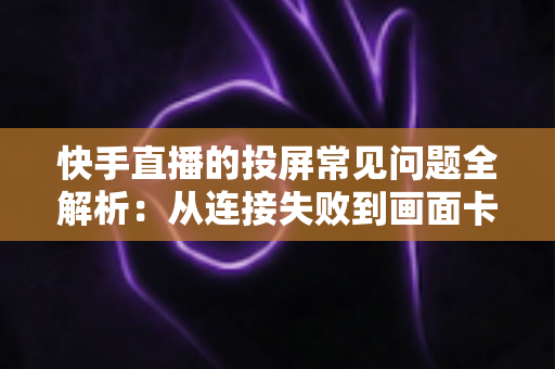 快手直播的投屏常见问题全解析：从连接失败到画面卡顿，一篇文章帮你彻底解决投屏烦恼