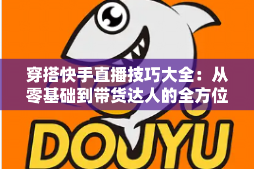 穿搭快手直播技巧大全：从零基础到带货达人的全方位实战指南