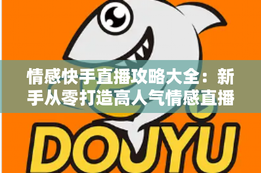 情感快手直播攻略大全：新手从零打造高人气情感直播间，涨粉变现全流程实战指南